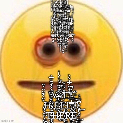 Cursed Emoji | Ẉ̶̨̧̨̣̗̹͇͔̖̈̒́̎̕̕I̸͚̠̿̓͐͗͐͌̍̄̌̌̎̑̏̓̚͝Ṫ̷̛͍͕̥̬̭̆͛̾̂̄̚̕͝H̶͎̳̅̽̃̈́͂̔͜ ̴͍͓͙̻̔͒̈́̋͂̽̆̃Ḋ̵̡͙̳̳̱̟̱̹̮̼̲̘̜̤̋̐̏̌́Ä̵̡̛̼̙̞͚̦̜̋̌͋̏͂̏͜R̴̺̭̉̑͛͛́͊̅͆͛̍̂̀͑̿͝͝K̷̬̦̗̟̖̰̱̫͒́͑͗̄̓̀͐̅͋͒̕͜͝É̶̝͍͍̿N̷̨̨͖̗̹̪͓͆͂̎͆̈̆͒͛̐͘͝Ι̼͎Ȇ̵͖̤͉̗̑̏͗̄͂͋͐̾͊̄͌͜͝Ι̨̡̮̲D̵́̂Ι̺͖Ι̳̙͉͉̖̤̘̪͔ ̴̧̥̱͕̰̠͕͛̃̀̌̑̒̎́̈́̆̚͜͝F̵̢̢̛̘̪͈͙͉͇͖̬̍̈́͛͐̇͗̈́̀͆͋͝I̵̡̦̺̾̑̌͗̈́͗̚Ë̷̛̯̘͕́͜͠Ι̨̘̠̺Ι̩̭͇̹̼L̸͉̭͚̥͇̩͔̫͚͇̖̠͈͇̩̤͐̕̕D̶̢̩̦̘̺̟̦̳̝̍́̑̇̑͛̃̔̿̍̋͌̈̊̈̓͠Ι̩̦̩͈̙̳͈S̷͓̹̤̰̤̭̆̉͒́̿́̎́Ι̝̗̘̩͈̞͉̤Ι ̷͙̞͔͔̰̩̞̮̂̐̈́̓͋̉̒͒̒͑̃͜͠A̴̟̺̖̘̗̟̰̹͂͊͜N̵̛͚̔̀͑̇̏́̐͑͘D̴̨̛̤͙͙̦̦̻̙̪̝͓͕̲́͌̆̀̒̃͂̇̍̄͋͆̔̃ ̸̡̨̘͉̣̫̯͍̯͓͚̪̘̞̹̭̔̊̈́B̴̢̻̫̩͍̺̙̩̹͉̹̞͌̐͗̎̋̿̌̇̒͘͘̕L̴̆̔̑́̽̈́̿̽̈́̉̎͗̽̚͝͠Ι͔̦̪Ι̝̪̣̫͈̭͍À̴̡͇C̵̢̙̥̙̗̟̘̱͈̹̠̿̑̓̎̽͝Ι̨͇̬̼̠K̴͓̝̖̪͍̤̜͆͒̐̈̀͑̿͋̄̊̃͘͘̕͠͝Ē̶̢̡̯̭̭̬͉̹̹̠̗͇̰͂̓N̴̛̬̫̯̠̖̗̄̆̋͘̚͝D̷̬͈̮̑͑͊̉̊Ι̧̢̥͖̖͕̦̣͎͕ ̶̡͕̩̱̤̲̮̳̣͓̽̀̉̈̑͑Ι̙͓S̷̢̛̤̗̀̾̌̄̏̎̿͗̓͠ΙΙ͍̜͚K̵̛̗̖̪̫̘͚͓͈̝̾̓Ι͙̭̱Ǐ̸̡̯̼̭̹͔̻͉̬̤̀̈́̿̅̔̈͐E̵̹̞̳̥̬͚̹̻̱̝͎̥͑̊͠͝S̵̢͚̙͍̩̰̟͙͓͋͌̇̊̄̅͘̕ ̷̨͈̙̟͍̈̉͗͐̓T̵̢̳̱͓͚̬̦͕͕̱́̚H̶̡͖͎͚̰͎̮̹̼͕́͊͑̎́̎͐̚Ẻ̶̖͇̠̘̞̪͕͚̭͎͎̬͖͙́͂͌̎́̑͊͜ ̶̢̼͚̥̥͔̞̠̰͕͕̠̝̔̏͝C̸̯̪̹̩͔̮̭͑̎̎́̑̋̃͐̓̒̐̀͝͠U̵̹͔̺̙̞͒͐̿͒̂̌̈́͘Ι̫͖̟̼̦̬̞̤̭̱R̸̡̛̞̼͖͙̐̎̋̊̏͛̇̎̈́͐̈́̂̄͠S̵̛͖̥̄̂̈͒͆͝Ι̼̫̼̮͇̦̲Ι̜̣E̸̬̾̽̈́͘D̸̮͖͕̏͒ ̷͎̋̈̈̂Ḙ̷͚̂̃́́́͋̃̀͂̂͊̔̑͌͘M̵͎͈̹̩̆͗̿̅̓͐̍͊̏̂̽͂̿͘͜O̵̓͆̍̂͌̏̐͑̆͘͝Ι̡̢̧̢̙̩̩̱͇̠̻̪̝ΙJ̷̻̳͚͙̝̃̎͛͒̄͐̈͒̐̊͠͝͠I̸͔͗̀̀̔̀̇́̌̿̑̒̔͗S̴̡̨̡̧̨̩͙̰͎̝̯̞͎̓̉̎͒͂ ̵̭̝̐̎͋̚͜S̵̢̺̯̺̻̝̮͇̲̜̤̓̈́̋H̵̢̢̨̥͖̩̹̫̼̲̿͆͂̓̈́̾̍̽́́͒̚͜͝A̴̧̬̤͚͓͖͉̥̯̗̜͑̈́̈́̆̋̓̔̇̽̓̇̂̊Ľ̴͑̑̿̈́̽̇̒̀̒͝ΙΙ̻͙̭T̸͖͔̏̏͂̆̋͝ ̸̫̙̮̟̋Ǒ̷̡̼̪̲̺̜̣̲̩̺̌͋N̶̢̙͚̘̈́́͐͒̔̈́̍̅̅͛̊̆̽͋̂̚͘C̵̝̤̖̭̥͙͗̇̆̈́̏̂̚͝Ẹ̷̢̫̹̬̤̘̯̦̬̏̍̈́́̈́̀̅̏̅̾͐͘͘͝͠ ̴̨͋̈́͐̌͛͋̔͐͛̀̏͒̏̔̀͝M̴̛̱̬̪̮̯͉͎̜̮̬͔͉̙̹̣̜̎̿̔̎̒͊͌̌͊̓͛͝O̴̢̞̹̲͕̤͚͖͔̦̟̝̭̯̺̍͜͜R̶̢̼̞̦̪̲̋̓̔͌̓̉̑̎̂̿̈͛̚͘͠Ē̷̤̼̬̰͎͙̜̝̅͐̉̍͌̉̈͘͜ ̴̦͓̤̎͗͌R̴̢̧̨̙͙̳͔̰͍͉͙͖̋̂̆̐̀́͋̉̎̍̿͒̕̚͝Ị̵̛̯͉̍̅̏̇͗̌͗̒̏̓̉Ş̴̘̤̗̭͉͙̣̗̳̞͇̪͗̽͗͒̀͊̀̆͒͆͑̎̅͝Ę̶̛̥̩̺͖͐̀͑͌͗̌͒̄̚̕̚ ̵̢̡͓͉͈̰͚̖̪̙̳͗̓͗̈́͜; Ẇ̸̻̮̤̜̕Ĕ̴̛͉̩̺̞̆̃͆̋͂͠L̶̛̘̋͋̈́̅̔͛̀͝L̵̳̥͈̻̥̙̟͕͎̱̹͍͋͜ ̸̡̝͕̠̙͕̥̟́̋̀͒̈̈́̌͝H̶̞̗̥͓͖̫̫̥̯͛͒̆̀͆̔́́̐͊̄̅͐̕Ι̢Ȩ̴̲̪̗͙̍̑́͆̇̑̆͌͑̉͝L̵̮̫͖͇͔̙̠̲̼̹̫̼̮̻̩̙͘L̸̨̻̼͖̤̳͚̟̂͘O̵̢̧̨̡̨̝̖̯͙̩͎̠̟̙̬̥͆̈́̓͜ ̴̩͚̗̞̣͑T̵̙̖̗̳͇̻͓͇̘̫̟͖̫͓̓̈́̐̏̏̐̀̈̕H̷̢̄̽̈̈́̓̾̅̌͛̎̌̈́̇̓́̓͗͜E̸̡̨͕̹͌͐R̴̯̟̰̠̮̊̋͗͆̿̔̿̌͗̉́̚͘͘͝È̷̟̙͇̬͜ | image tagged in cursed emoji | made w/ Imgflip meme maker