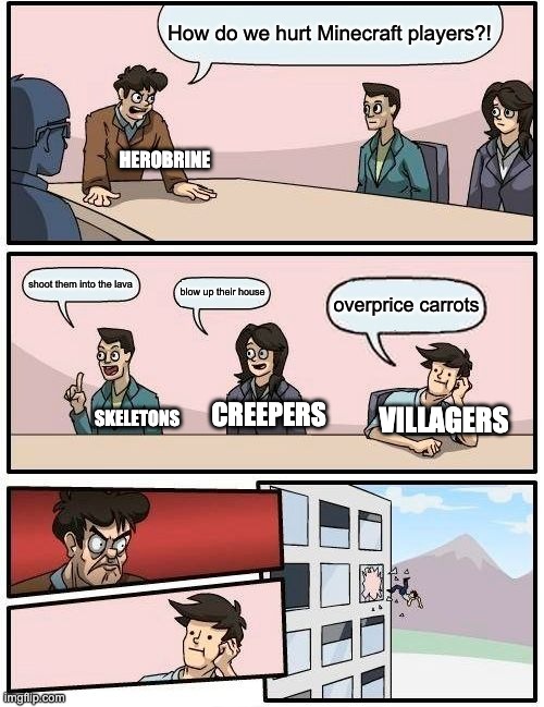 Sorry if this is repost. cruel villagers | How do we hurt Minecraft players?! HEROBRINE; shoot them into the lava; blow up their house; overprice carrots; CREEPERS; VILLAGERS; SKELETONS | image tagged in memes,boardroom meeting suggestion | made w/ Imgflip meme maker