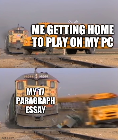 this actually happened to me | ME GETTING HOME TO PLAY ON MY PC; MY 17 PARAGRAPH ESSAY | image tagged in a train hitting a school bus | made w/ Imgflip meme maker