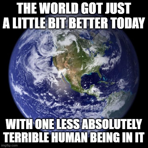 earth | THE WORLD GOT JUST A LITTLE BIT BETTER TODAY; WITH ONE LESS ABSOLUTELY TERRIBLE HUMAN BEING IN IT | image tagged in earth | made w/ Imgflip meme maker