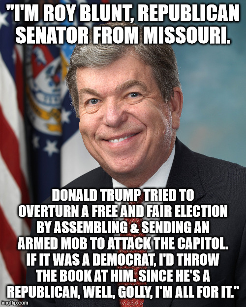 43 Days of Shame & Sedition -- Day 3 | "I'M ROY BLUNT, REPUBLICAN SENATOR FROM MISSOURI. DONALD TRUMP TRIED TO OVERTURN A FREE AND FAIR ELECTION BY ASSEMBLING & SENDING AN ARMED MOB TO ATTACK THE CAPITOL. IF IT WAS A DEMOCRAT, I'D THROW THE BOOK AT HIM. SINCE HE'S A REPUBLICAN, WELL, GOLLY, I'M ALL FOR IT." | image tagged in complicit republicans,trump sedition | made w/ Imgflip meme maker