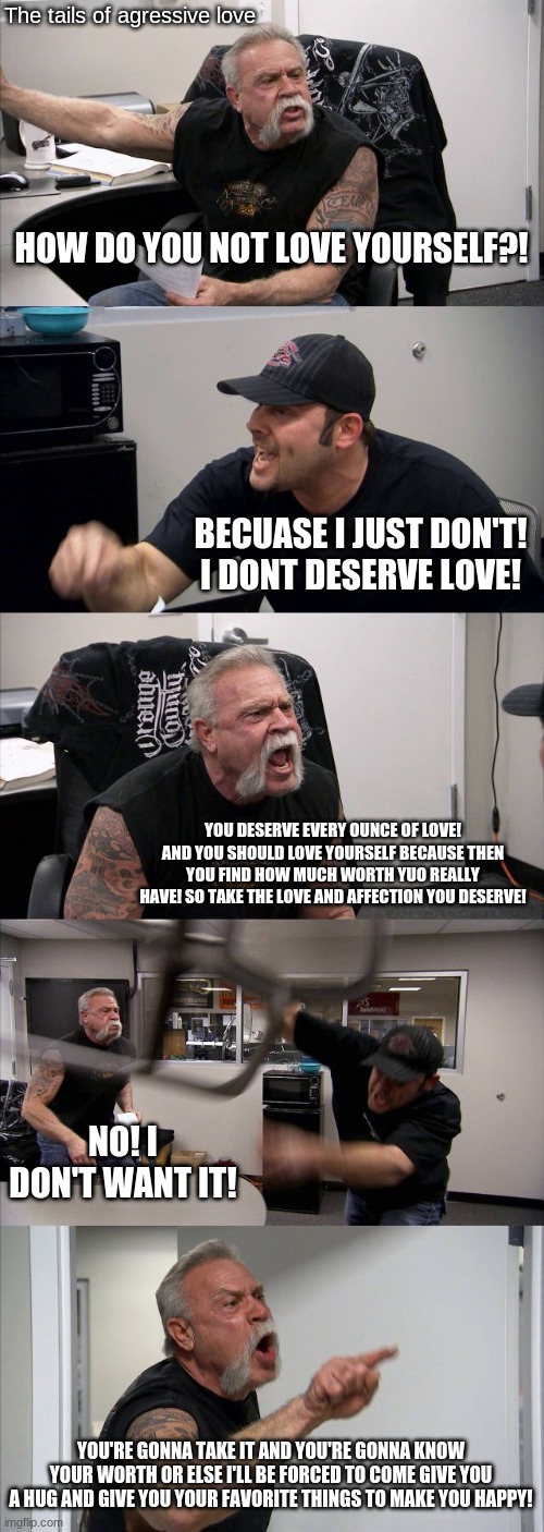 American Chopper Argument | The tails of agressive love; HOW DO YOU NOT LOVE YOURSELF?! BECUASE I JUST DON'T! I DONT DESERVE LOVE! YOU DESERVE EVERY OUNCE OF LOVE! AND YOU SHOULD LOVE YOURSELF BECAUSE THEN YOU FIND HOW MUCH WORTH YUO REALLY HAVE! SO TAKE THE LOVE AND AFFECTION YOU DESERVE! NO! I DON'T WANT IT! YOU'RE GONNA TAKE IT AND YOU'RE GONNA KNOW YOUR WORTH OR ELSE I'LL BE FORCED TO COME GIVE YOU A HUG AND GIVE YOU YOUR FAVORITE THINGS TO MAKE YOU HAPPY! | image tagged in memes,american chopper argument | made w/ Imgflip meme maker