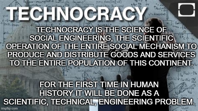 the Technocracy social engineering project | TECHNOCRACY IS THE SCIENCE OF SOCIAL ENGINEERING, THE SCIENTIFIC OPERATION OF THE ENTIRE SOCIAL MECHANISM TO PRODUCE AND DISTRIBUTE GOODS AND SERVICES TO THE ENTIRE POPULATION OF THIS CONTINENT. FOR THE FIRST TIME IN HUMAN HISTORY IT WILL BE DONE AS A SCIENTIFIC, TECHNICAL, ENGINEERING PROBLEM. | image tagged in technocracy,social engineering,project,globalization,one world government,new world order | made w/ Imgflip meme maker