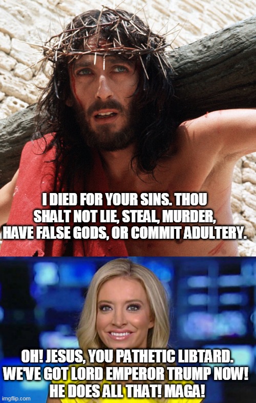 Jesus Died, Trump Lied. | I DIED FOR YOUR SINS. THOU SHALT NOT LIE, STEAL, MURDER, HAVE FALSE GODS, OR COMMIT ADULTERY. OH! JESUS, YOU PATHETIC LIBTARD.
WE'VE GOT LORD EMPEROR TRUMP NOW! 
HE DOES ALL THAT! MAGA! | image tagged in kayleigh mceneney,rtrump,maga,march4,presidenttrump | made w/ Imgflip meme maker