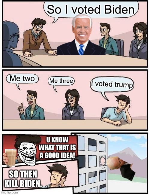 Vote trump or I will hide 6 memes | So I voted Biden; Me two; Me three; I voted trump; U KNOW WHAT THAT IS A GOOD IDEA! SO THEN KILL BIDEN. | image tagged in memes,boardroom meeting suggestion | made w/ Imgflip meme maker
