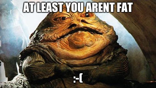 Jabba the Hutt | AT LEAST YOU ARENT FAT :-( | image tagged in jabba the hutt | made w/ Imgflip meme maker