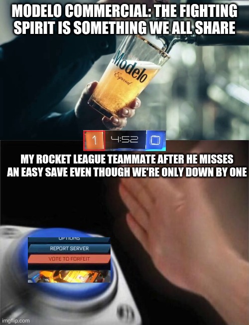 I love teammates... | MODELO COMMERCIAL: THE FIGHTING SPIRIT IS SOMETHING WE ALL SHARE; MY ROCKET LEAGUE TEAMMATE AFTER HE MISSES AN EASY SAVE EVEN THOUGH WE'RE ONLY DOWN BY ONE | image tagged in memes,blank nut button,rocket league | made w/ Imgflip meme maker