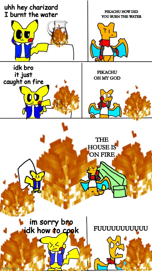 pikachu burns the water | uhh hey charizard
I burnt the water; PIKACHU HOW DID YOU BURN THE WATER; idk bro it just caught on fire; PIKACHU OH MY GOD; THE HOUSE IS ON FIRE; im sorry bro idk how to cook; FUUUUUUUUUUU | made w/ Imgflip meme maker