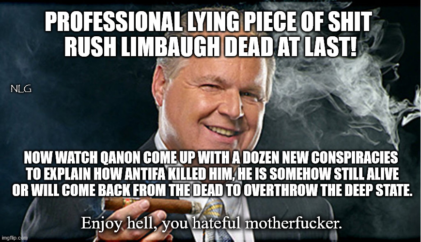 I hope he suffered! | PROFESSIONAL LYING PIECE OF SHIT 
RUSH LIMBAUGH DEAD AT LAST! NLG; NOW WATCH QANON COME UP WITH A DOZEN NEW CONSPIRACIES
 TO EXPLAIN HOW ANTIFA KILLED HIM, HE IS SOMEHOW STILL ALIVE
 OR WILL COME BACK FROM THE DEAD TO OVERTHROW THE DEEP STATE. Enjoy hell, you hateful motherfucker. | image tagged in politics,political meme,political | made w/ Imgflip meme maker