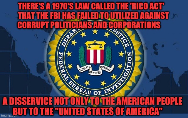 FBI logo | THERE'S A 1970'S LAW CALLED THE 'RICO ACT'         THAT THE FBI HAS FAILED TO UTILIZED AGAINST              CORRUPT POLITICIANS AND CORPORATIONS; A DISSERVICE NOT ONLY TO THE AMERICAN PEOPLE        BUT TO THE "UNITED STATES OF AMERICA" | image tagged in fbi logo | made w/ Imgflip meme maker