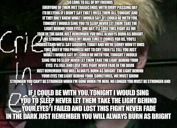 saddest mcr song | SO LONG TO ALL OF MY FRIENDS EVERYONE OF THEM MET TRAGIC ENDS WITH EVERY PASSING DAY I'D BE LYING IF I DIDN'T SAY THAT I MISS THEM ALL, TONIGHT AND IF THEY ONLY KNEW WHAT I WOULD SAY  IF I COULD BE WITH YOU, TONIGHT I WOULD SING YOU TO SLEEP NEVER LET THEM TAKE THE LIGHT BEHIND YOUR EYES  ONE DAY, I'LL LOSE THIS FIGHT AS WE FADE IN THE DARK JUST REMEMBER YOU WILL ALWAYS BURN AS BRIGHT  BE STRONG AND HOLD MY HAND TIME IT COMES FOR US, YOU'LL UNDERSTAND WE'LL SAY GOODBYE, TODAY AND WE'RE SORRY HOW IT ENDS THIS WAY IF YOU PROMISE NOT TO CRY THEN I'LL TELL YOU JUST WHAT I WOULD SAY  IF I COULD BE WITH YOU, TONIGHT I WOULD SING YOU TO SLEEP NEVER LET THEM TAKE THE LIGHT BEHIND YOUR EYES  I'LL FAIL AND LOSE THIS FIGHT NEVER FADE IN THE DARK JUST REMEMBER YOU WILL ALWAYS BURN AS BRIGHT  THE LIGHT BEHIND YOUR EYES THE LIGHT BEHIND YOUR  SOMETIMES, WE MUST GROW STRONGER YOU CAN'T BE STRONGER WHEN I'M GONE WHEN I'M HERE, NO LONGER YOU MUST BE STRONGER AND; IF I COULD BE WITH YOU, TONIGHT I WOULD SING YOU TO SLEEP NEVER LET THEM TAKE THE LIGHT BEHIND YOUR EYES  I FAILED AND LOST THIS FIGHT NEVER FADE IN THE DARK JUST REMEMBER YOU WILL ALWAYS BURN AS BRIGHT | image tagged in cries in emo | made w/ Imgflip meme maker