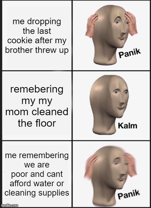 Panik Kalm Panik Meme | me dropping the last cookie after my brother threw up; remebering my my mom cleaned the floor; me remembering we are poor and cant afford water or cleaning supplies | image tagged in memes,panik kalm panik | made w/ Imgflip meme maker