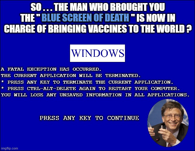SO . . . THE MAN WHO BROUGHT YOU THE " BLUE SCREEN OF DEATH " IS NOW IN CHARGE OF BRINGING VACCINES TO THE WORLD ? BLUE SCREEN OF DEATH; A FATAL EXCEPTION HAS OCCURRED. THE CURRENT APPLICATION WILL BE TERMINATED. * PRESS ANY KEY TO TERMINATE THE CURRENT APPLICATION. * PRESS CTRL-ALT-DELETE AGAIN TO RESTART YOUR COMPUTER. YOU WILL LOSE ANY UNSAVED INFORMATION IN ALL APPLICATIONS. PRESS ANY KEY TO CONTINUE | made w/ Imgflip meme maker