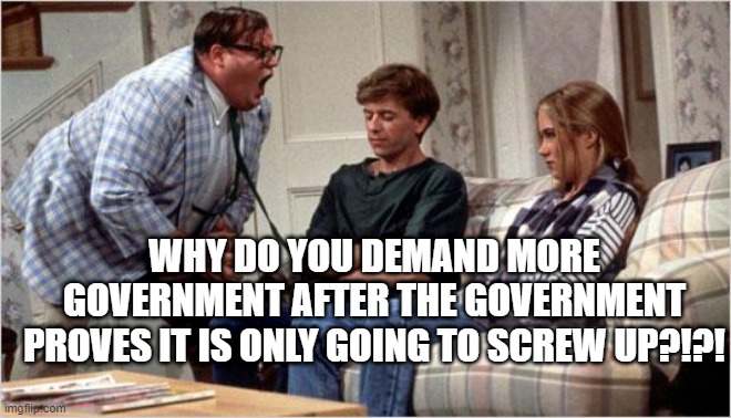 Matt Foley (Chris Farley) | WHY DO YOU DEMAND MORE GOVERNMENT AFTER THE GOVERNMENT PROVES IT IS ONLY GOING TO SCREW UP?!?! | image tagged in matt foley chris farley | made w/ Imgflip meme maker