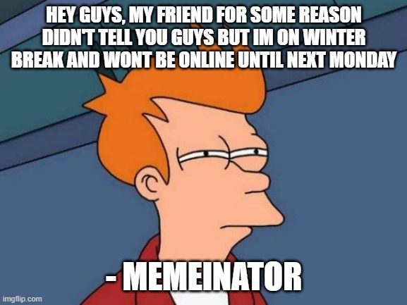 sorry | HEY GUYS, MY FRIEND FOR SOME REASON DIDN'T TELL YOU GUYS BUT IM ON WINTER BREAK AND WONT BE ONLINE UNTIL NEXT MONDAY; - MEMEINATOR | image tagged in memes,futurama fry | made w/ Imgflip meme maker