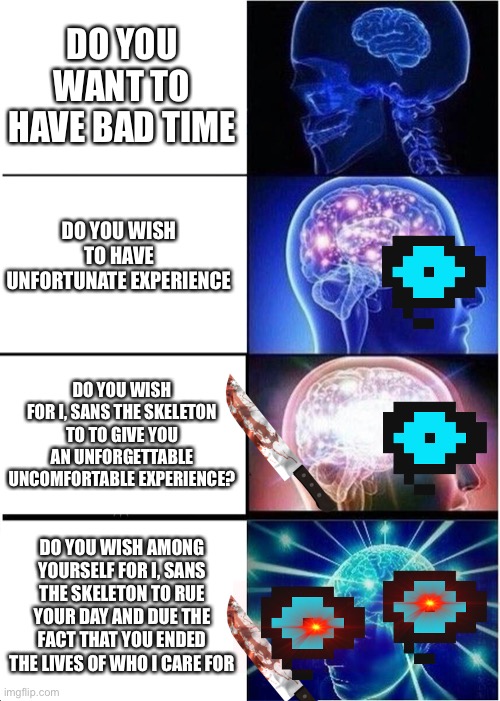 Expanding Brain Meme | DO YOU WANT TO HAVE BAD TIME; DO YOU WISH TO HAVE UNFORTUNATE EXPERIENCE; DO YOU WISH FOR I, SANS THE SKELETON TO TO GIVE YOU AN UNFORGETTABLE UNCOMFORTABLE EXPERIENCE? DO YOU WISH AMONG YOURSELF FOR I, SANS THE SKELETON TO RUE YOUR DAY AND DUE THE FACT THAT YOU ENDED THE LIVES OF WHO I CARE FOR | image tagged in memes,expanding brain | made w/ Imgflip meme maker