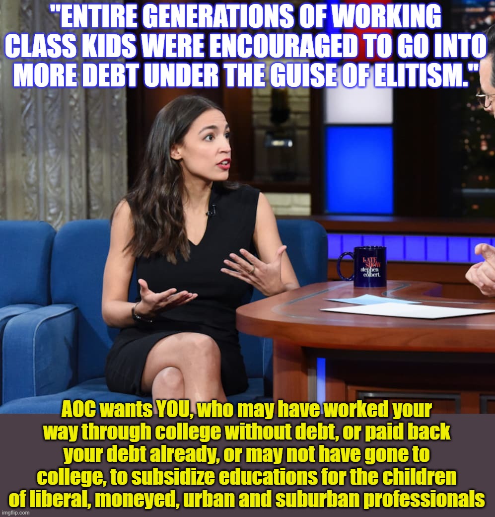 This is an example of liberal logic, and also class war. Who was *forced* to take on student debt and promise to pay it back? | "ENTIRE GENERATIONS OF WORKING CLASS KIDS WERE ENCOURAGED TO GO INTO MORE DEBT UNDER THE GUISE OF ELITISM."; AOC wants YOU, who may have worked your way through college without debt, or paid back your debt already, or may not have gone to college, to subsidize educations for the children of liberal, moneyed, urban and suburban professionals | image tagged in crazy aoc,liberal logic,student loans | made w/ Imgflip meme maker