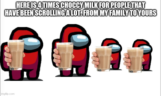 white background | HERE IS 4 TIMES CHOCCY MILK FOR PEOPLE THAT HAVE BEEN SCROLLING A LOT. FROM MY FAMILY TO YOURS | image tagged in white background | made w/ Imgflip meme maker