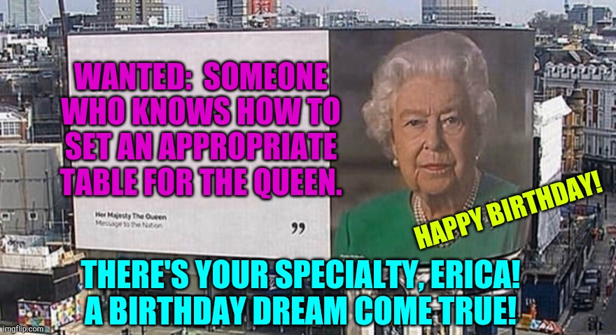 queen elizabeth billboard | WANTED:  SOMEONE WHO KNOWS HOW TO SET AN APPROPRIATE TABLE FOR THE QUEEN. HAPPY BIRTHDAY! THERE'S YOUR SPECIALTY, ERICA!
A BIRTHDAY DREAM COME TRUE! | image tagged in queen elizabeth billboard | made w/ Imgflip meme maker