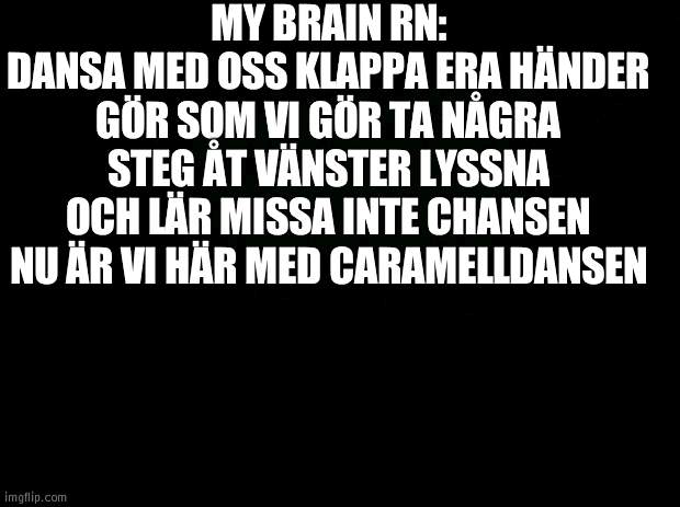 Black background | MY BRAIN RN:
DANSA MED OSS KLAPPA ERA HÄNDER GÖR SOM VI GÖR TA NÅGRA STEG ÅT VÄNSTER LYSSNA OCH LÄR MISSA INTE CHANSEN NU ÄR VI HÄR MED CARAMELLDANSEN | image tagged in black background | made w/ Imgflip meme maker