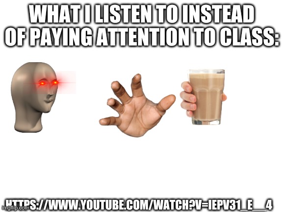 Blank White Template | WHAT I LISTEN TO INSTEAD OF PAYING ATTENTION TO CLASS:; HTTPS://WWW.YOUTUBE.COM/WATCH?V=IEPV31_E__4 | image tagged in blank white template | made w/ Imgflip meme maker