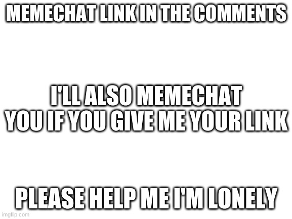 MemeChat Me PLEASE | MEMECHAT LINK IN THE COMMENTS; I'LL ALSO MEMECHAT YOU IF YOU GIVE ME YOUR LINK; PLEASE HELP ME I'M LONELY | image tagged in blank white template,memechat,help me | made w/ Imgflip meme maker