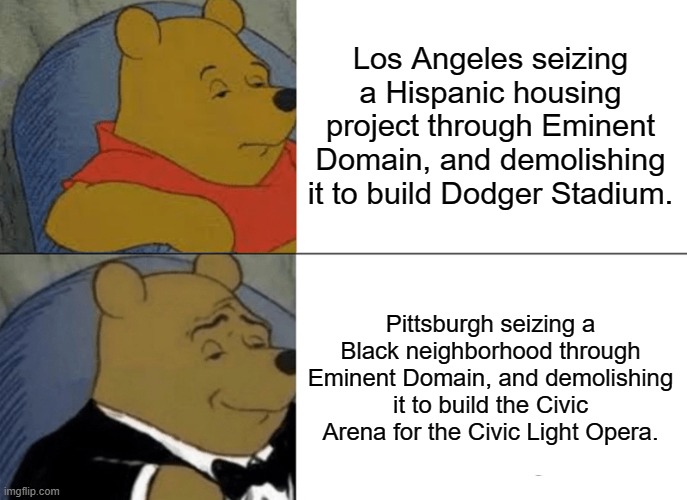 Tuxedo Winnie The Pooh Meme | Los Angeles seizing a Hispanic housing project through Eminent Domain, and demolishing it to build Dodger Stadium. Pittsburgh seizing a Black neighborhood through Eminent Domain, and demolishing it to build the Civic Arena for the Civic Light Opera. | image tagged in memes,tuxedo winnie the pooh,libertarianmeme | made w/ Imgflip meme maker