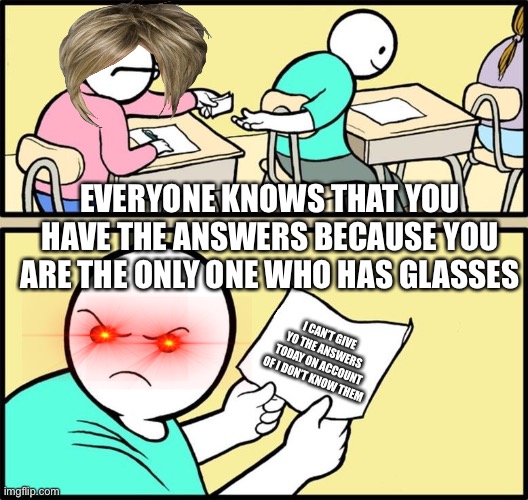 Note passing | EVERYONE KNOWS THAT YOU HAVE THE ANSWERS BECAUSE YOU ARE THE ONLY ONE WHO HAS GLASSES; I CAN’T GIVE YO THE ANSWERS TODAY ON ACCOUNT OF I DON’T KNOW THEM | image tagged in note passing | made w/ Imgflip meme maker