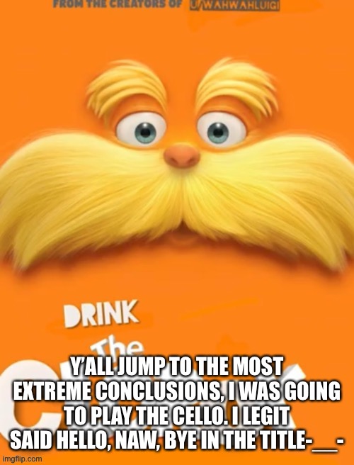 Didn’t mean to frighten y’all but... | Y’ALL JUMP TO THE MOST EXTREME CONCLUSIONS, I WAS GOING TO PLAY THE CELLO. I LEGIT SAID HELLO, NAW, BYE IN THE TITLE-__- | image tagged in clorox | made w/ Imgflip meme maker