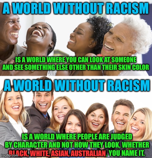 All of us should work together to make this a reality. What’s going on now is not even close to this. | A WORLD WITHOUT RACISM; IS A WORLD WHERE YOU CAN LOOK AT SOMEONE AND SEE SOMETHING ELSE OTHER THAN THEIR SKIN COLOR; A WORLD WITHOUT RACISM; IS A WORLD WHERE PEOPLE ARE JUDGED BY CHARACTER AND NOT HOW THEY LOOK, WHETHER BLACK, WHITE, ASIAN, AUSTRALIAN, YOU NAME IT. BLACK, WHITE, ASIAN, AUSTRALIAN | image tagged in black people laughing,white people,politics,racism,so true memes,solutions | made w/ Imgflip meme maker