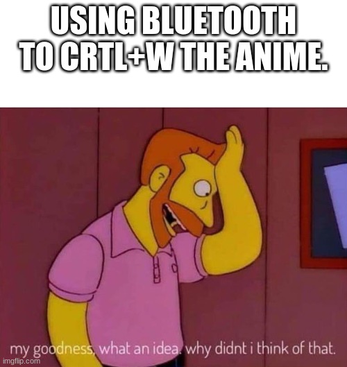 CRTL+W Bluetooh. | USING BLUETOOTH TO CRTL+W THE ANIME. | image tagged in my goodness what an idea why didn't i think of that | made w/ Imgflip meme maker