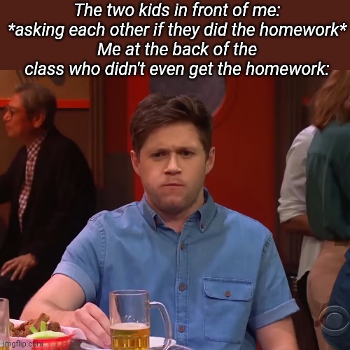 The two kids in front of me: *asking each other if they did the homework*
Me at the back of the class who didn't even get the homework: | made w/ Imgflip meme maker