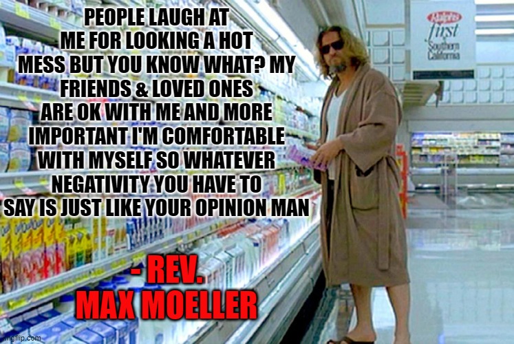 My approach to life since 2019 |  PEOPLE LAUGH AT ME FOR LOOKING A HOT MESS BUT YOU KNOW WHAT? MY FRIENDS & LOVED ONES ARE OK WITH ME AND MORE IMPORTANT I'M COMFORTABLE WITH MYSELF SO WHATEVER NEGATIVITY YOU HAVE TO SAY IS JUST LIKE YOUR OPINION MAN; - REV. MAX MOELLER | image tagged in the dude,the big lebowski,2020,2021,2019,2022 | made w/ Imgflip meme maker