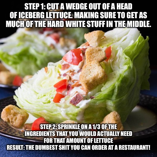Wedge salad | STEP 1: CUT A WEDGE OUT OF A HEAD OF ICEBERG LETTUCE. MAKING SURE TO GET AS MUCH OF THE HARD WHITE STUFF IN THE MIDDLE. STEP 2: SPRINKLE ON A 1/3 OF THE INGREDIENTS THAT YOU WOULD ACTUALLY NEED FOR THAT AMOUNT OF LETTUCE
RESULT: THE DUMBEST SHIT YOU CAN ORDER AT A RESTAURANT! | image tagged in wedge salad | made w/ Imgflip meme maker