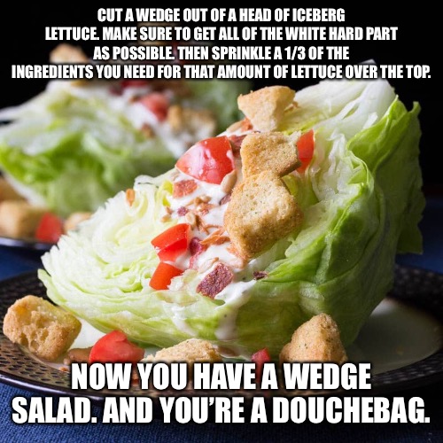 Wedge salad | CUT A WEDGE OUT OF A HEAD OF ICEBERG LETTUCE. MAKE SURE TO GET ALL OF THE WHITE HARD PART AS POSSIBLE. THEN SPRINKLE A 1/3 OF THE INGREDIENTS YOU NEED FOR THAT AMOUNT OF LETTUCE OVER THE TOP. NOW YOU HAVE A WEDGE SALAD. AND YOU’RE A DOUCHEBAG. | image tagged in wedge salad | made w/ Imgflip meme maker