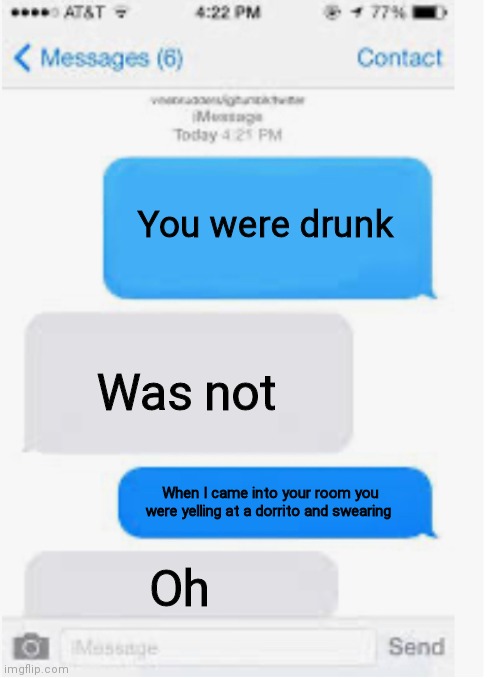 Whoops I guess I was drunk | You were drunk; Was not; When I came into your room you were yelling at a dorrito and swearing; Oh | image tagged in blank text conversation | made w/ Imgflip meme maker