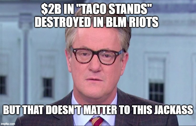 Joe Scarborough | $2B IN "TACO STANDS" DESTROYED IN BLM RIOTS; BUT THAT DOESN'T MATTER TO THIS JACKASS | image tagged in joe scarborough | made w/ Imgflip meme maker