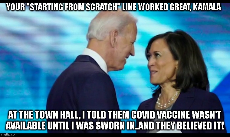 kamala and joe | YOUR "STARTING FROM SCRATCH" LINE WORKED GREAT, KAMALA; AT THE TOWN HALL, I TOLD THEM COVID VACCINE WASN'T AVAILABLE UNTIL I WAS SWORN IN..AND THEY BELIEVED IT! | image tagged in kamala and joe | made w/ Imgflip meme maker