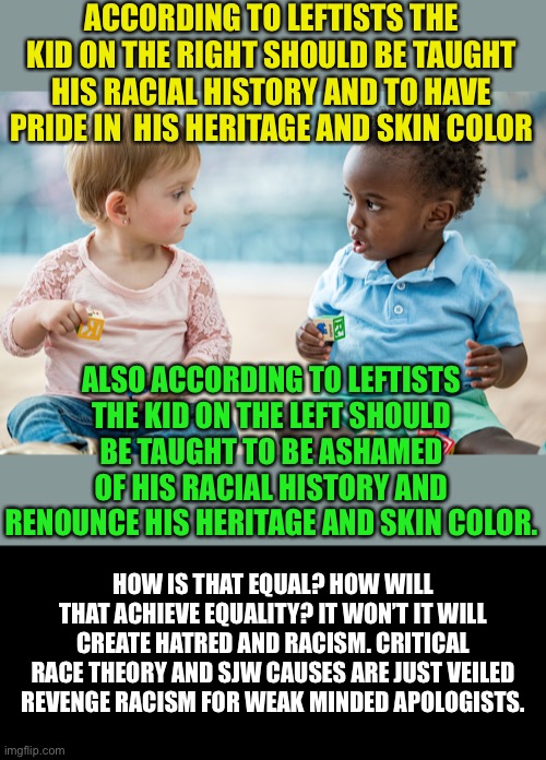 Anti White Racism is the goal of progressives | ACCORDING TO LEFTISTS THE KID ON THE RIGHT SHOULD BE TAUGHT HIS RACIAL HISTORY AND TO HAVE PRIDE IN  HIS HERITAGE AND SKIN COLOR; ALSO ACCORDING TO LEFTISTS THE KID ON THE LEFT SHOULD BE TAUGHT TO BE ASHAMED OF HIS RACIAL HISTORY AND RENOUNCE HIS HERITAGE AND SKIN COLOR. HOW IS THAT EQUAL? HOW WILL THAT ACHIEVE EQUALITY? IT WON’T IT WILL CREATE HATRED AND RACISM. CRITICAL RACE THEORY AND SJW CAUSES ARE JUST VEILED REVENGE RACISM FOR WEAK MINDED APOLOGISTS. | image tagged in racism,that's racist,racist,democratic socialism,progressives,leftists | made w/ Imgflip meme maker