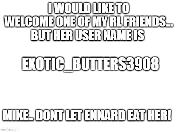 Blank White Template | EXOTIC_BUTTERS3908; I WOULD LIKE TO WELCOME ONE OF MY RL FRIENDS... BUT HER USER NAME IS; MIKE.. DONT LET ENNARD EAT HER! | image tagged in blank white template | made w/ Imgflip meme maker