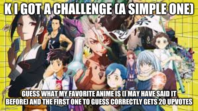 it's might be a bit easy idk | K I GOT A CHALLENGE (A SIMPLE ONE); GUESS WHAT MY FAVORITE ANIME IS (I MAY HAVE SAID IT BEFORE) AND THE FIRST ONE TO GUESS CORRECTLY GETS 20 UPVOTES | image tagged in anime,challenge accepted | made w/ Imgflip meme maker