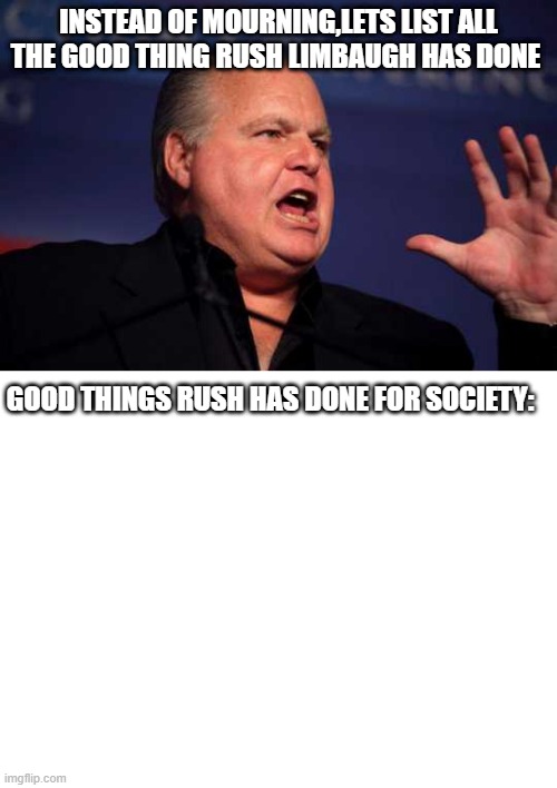 R.I.P Rush Limbaugh | INSTEAD OF MOURNING,LETS LIST ALL THE GOOD THING RUSH LIMBAUGH HAS DONE; GOOD THINGS RUSH HAS DONE FOR SOCIETY: | image tagged in rush limbaugh,blank white template | made w/ Imgflip meme maker