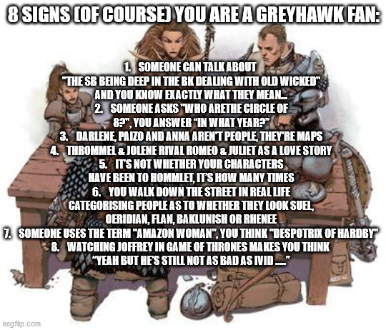 DND Party | 1.    SOMEONE CAN TALK ABOUT 
"THE SB BEING DEEP IN THE BK DEALING WITH OLD WICKED"
AND YOU KNOW EXACTLY WHAT THEY MEAN...
2.    SOMEONE ASKS "WHO ARETHE CIRCLE OF 8?", YOU ANSWER “IN WHAT YEAR?”
3.    DARLENE, PAIZO AND ANNA AREN'T PEOPLE, THEY'RE MAPS
4.    THROMMEL & JOLENE RIVAL ROMEO & JULIET AS A LOVE STORY
5.    IT’S NOT WHETHER YOUR CHARACTERS HAVE BEEN TO HOMMLET, IT’S HOW MANY TIMES
6.    YOU WALK DOWN THE STREET IN REAL LIFE CATEGORISING PEOPLE AS TO WHETHER THEY LOOK SUEL, OERIDIAN, FLAN, BAKLUNISH OR RHENEE
7.    SOMEONE USES THE TERM "AMAZON WOMAN", YOU THINK "DESPOTRIX OF HARDBY"
8.    WATCHING JOFFREY IN GAME OF THRONES MAKES YOU THINK 
“YEAH BUT HE’S STILL NOT AS BAD AS IVID …..”; 8 SIGNS (OF COURSE) YOU ARE A GREYHAWK FAN: | image tagged in dnd party | made w/ Imgflip meme maker