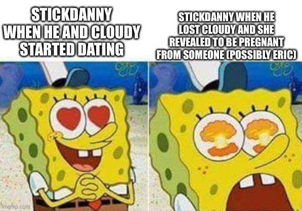 F for Stickdanny. | STICKDANNY WHEN HE LOST CLOUDY AND SHE REVEALED TO BE PREGNANT FROM SOMEONE (POSSIBLY ERIC); STICKDANNY WHEN HE AND CLOUDY STARTED DATING | image tagged in spongebob,stickdanny,cloudy fox,ocs,memes | made w/ Imgflip meme maker