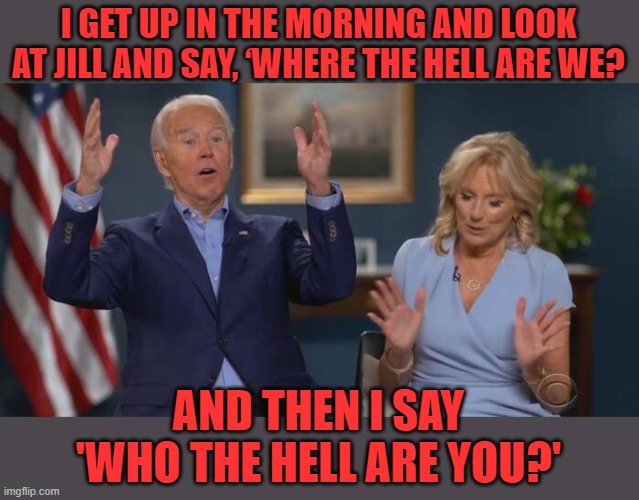 Joe admits his dementia. | I GET UP IN THE MORNING AND LOOK AT JILL AND SAY, ‘WHERE THE HELL ARE WE? AND THEN I SAY 'WHO THE HELL ARE YOU?' | image tagged in joe and jill,dementia,25th amendment | made w/ Imgflip meme maker