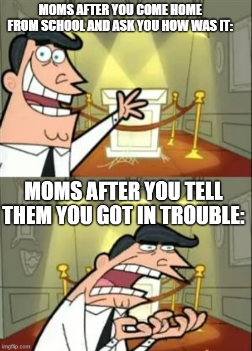 This Is Where I'd Put My Trophy If I Had One | MOMS AFTER YOU COME HOME FROM SCHOOL AND ASK YOU HOW WAS IT:; MOMS AFTER YOU TELL THEM YOU GOT IN TROUBLE: | image tagged in memes,this is where i'd put my trophy if i had one | made w/ Imgflip meme maker