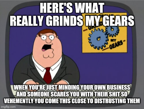 This is today's world i swear to god |  HERE'S WHAT REALLY GRINDS MY GEARS; WHEN YOU'RE JUST MINDING YOUR OWN BUSINESS AND SOMEONE SCARES YOU WITH THEIR SHIT SO VEHEMENTLY YOU COME THIS CLOSE TO DISTRUSTING THEM | image tagged in memes,peter griffin news,truth,todaysreality | made w/ Imgflip meme maker