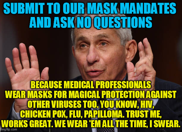 Phony Tony.  Politics drove this from the start, not real science. Those who deny the obvious support the agenda. | SUBMIT TO OUR MASK MANDATES 
AND ASK NO QUESTIONS; BECAUSE MEDICAL PROFESSIONALS WEAR MASKS FOR MAGICAL PROTECTION AGAINST OTHER VIRUSES TOO. YOU KNOW, HIV, CHICKEN POX, FLU, PAPILLOMA. TRUST ME, WORKS GREAT. WE WEAR 'EM ALL THE TIME, I SWEAR. | image tagged in anthony fauci,coronavirus,covid-19,facemask,joe biden,medical scam | made w/ Imgflip meme maker