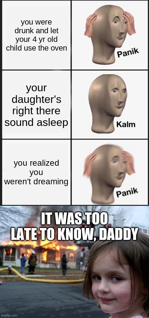 this isnt funny | you were drunk and let your 4 yr old child use the oven; your daughter's right there sound asleep; you realized you weren't dreaming; IT WAS TOO LATE TO KNOW, DADDY | image tagged in memes,panik kalm panik,disaster girl | made w/ Imgflip meme maker