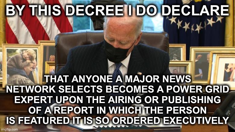 Joe Biden Executive Order | BY THIS DECREE I DO DECLARE THAT ANYONE A MAJOR NEWS NETWORK SELECTS BECOMES A POWER GRID EXPERT UPON THE AIRING OR PUBLISHING OF A REPORT I | image tagged in joe biden executive order | made w/ Imgflip meme maker